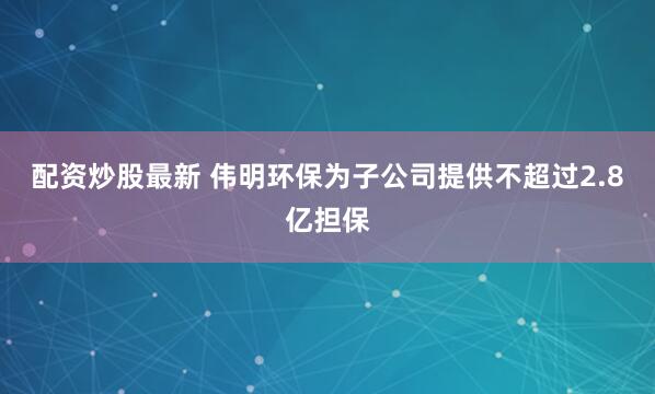 配资炒股最新 伟明环保为子公司提供不超过2.8亿担保
