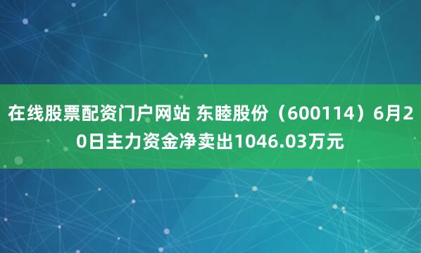 在线股票配资门户网站 东睦股份（600114）6月20日主力资金净卖出1046.03万元