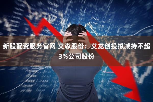 新股配资服务官网 艾森股份：艾龙创投拟减持不超3%公司股份