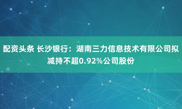 配资头条 长沙银行：湖南三力信息技术有限公司拟减持不超0.92%公司股份