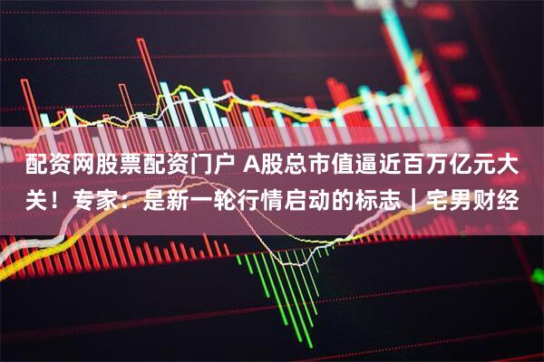配资网股票配资门户 A股总市值逼近百万亿元大关！专家：是新一轮行情启动的标志｜宅男财经
