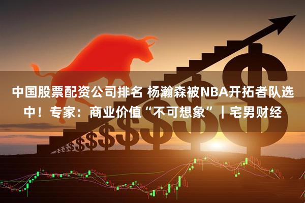 中国股票配资公司排名 杨瀚森被NBA开拓者队选中！专家：商业价值“不可想象”｜宅男财经