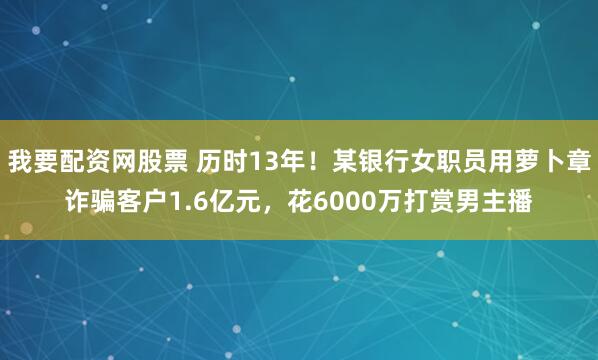 我要配资网股票 历时13年！某银行女职员用萝卜章诈骗客户1.6亿元，花6000万打赏男主播