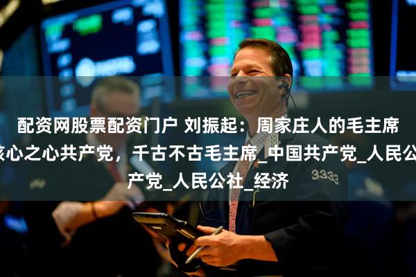 配资网股票配资门户 刘振起：周家庄人的毛主席情怀，核心之心共产党，千古不古毛主席_中国共产党_人民公社_经济