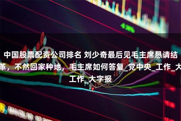中国股票配资公司排名 刘少奇最后见毛主席恳请结束文革，不然回家种地，毛主席如何答复_党中央_工作_大字报