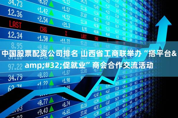 中国股票配资公司排名 山西省工商联举办“搭平台 促就业”商会合作交流活动