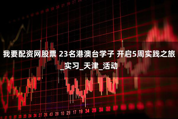 我要配资网股票 23名港澳台学子 开启5周实践之旅_实习_天津_活动