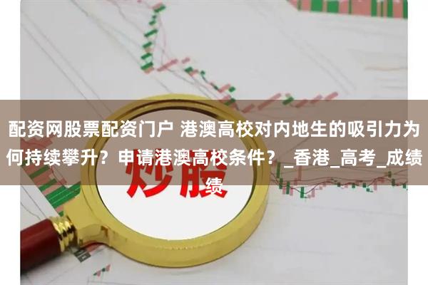 配资网股票配资门户 港澳高校对内地生的吸引力为何持续攀升？申请港澳高校条件？_香港_高考_成绩