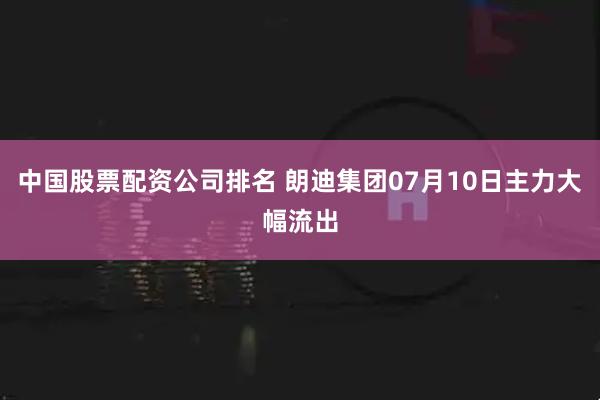 中国股票配资公司排名 朗迪集团07月10日主力大幅流出