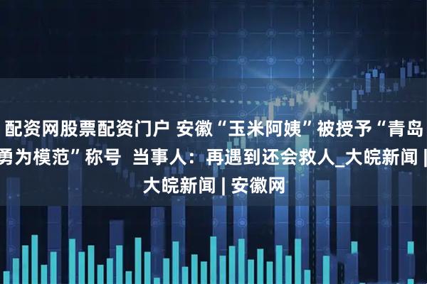 配资网股票配资门户 安徽“玉米阿姨”被授予“青岛市见义勇为模范”称号  当事人：再遇到还会救人_大皖新闻 | 安徽网