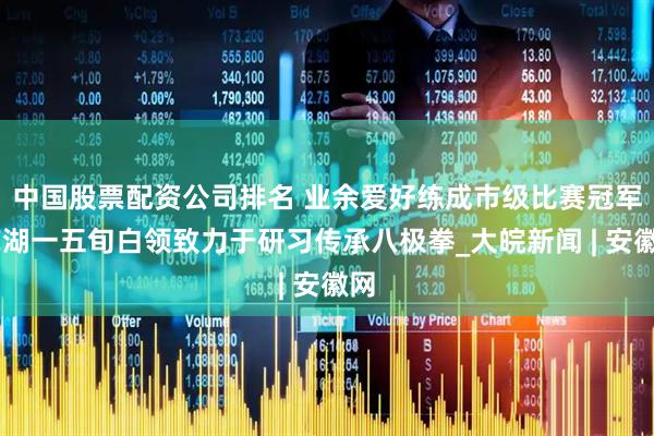中国股票配资公司排名 ﻿业余爱好练成市级比赛冠军 芜湖一五旬白领致力于研习传承八极拳_大皖新闻 | 安徽网