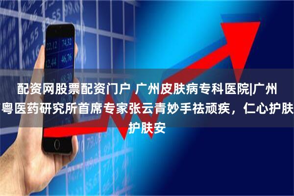 配资网股票配资门户 广州皮肤病专科医院|广州南粤医药研究所首席专家张云青妙手祛顽疾，仁心护肤安