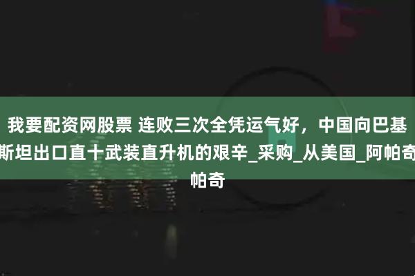 我要配资网股票 连败三次全凭运气好，中国向巴基斯坦出口直十武装直升机的艰辛_采购_从美国_阿帕奇