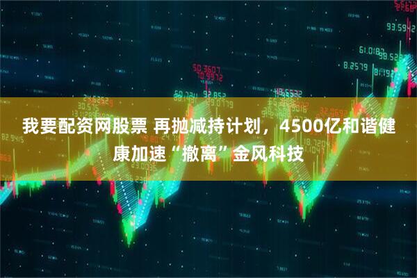 我要配资网股票 再抛减持计划，4500亿和谐健康加速“撤离”金风科技