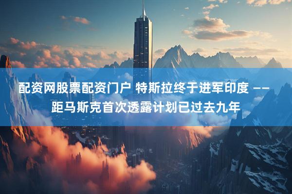 配资网股票配资门户 特斯拉终于进军印度 —— 距马斯克首次透露计划已过去九年
