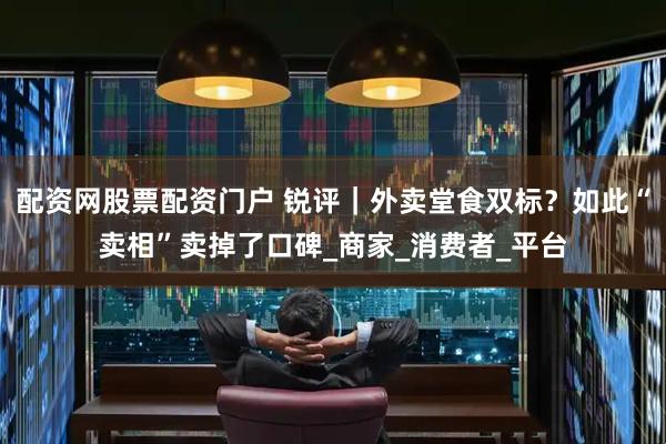 配资网股票配资门户 锐评｜外卖堂食双标？如此“卖相”卖掉了口碑_商家_消费者_平台