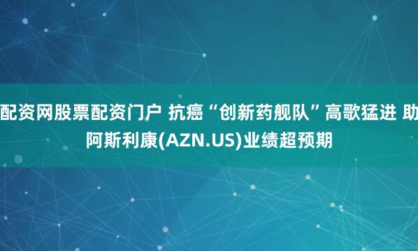 配资网股票配资门户 抗癌“创新药舰队”高歌猛进 助阿斯利康(AZN.US)业绩超预期