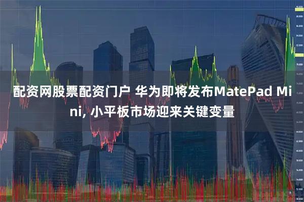 配资网股票配资门户 华为即将发布MatePad Mini, 小平板市场迎来关键变量