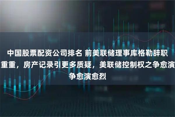 中国股票配资公司排名 前美联储理事库格勒辞职疑点重重，房产记录引更多质疑，美联储控制权之争愈演愈烈