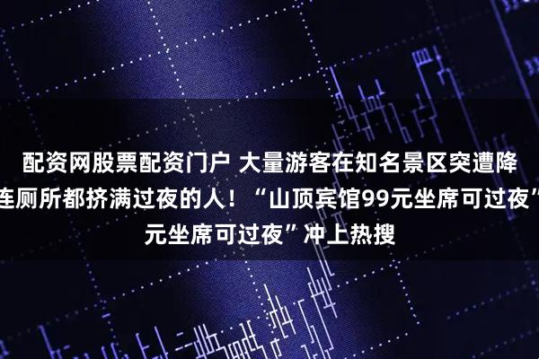 配资网股票配资门户 大量游客在知名景区突遭降雨大风，连厕所都挤满过夜的人！“山顶宾馆99元坐席可过夜”冲上热搜