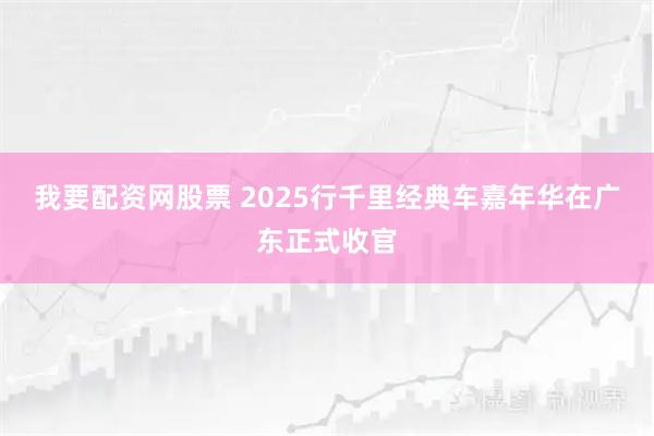 我要配资网股票 2025行千里经典车嘉年华在广东正式收官