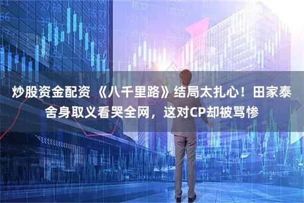 炒股资金配资 《八千里路》结局太扎心！田家泰舍身取义看哭全网，这对CP却被骂惨