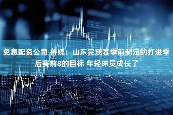 免息配资公司 鲁媒：山东完成赛季前制定的打进季后赛前8的目标 年轻球员成长了
