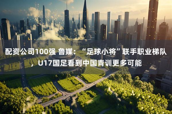 配资公司100强 鲁媒：“足球小将”联手职业梯队，U17国足看到中国青训更多可能