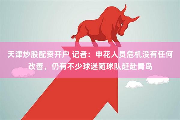 天津炒股配资开户 记者：申花人员危机没有任何改善，仍有不少球迷随球队赶赴青岛