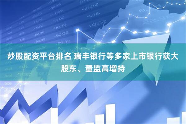 炒股配资平台排名 瑞丰银行等多家上市银行获大股东、董监高增持